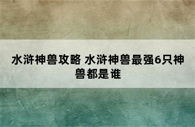 水浒神兽攻略 水浒神兽最强6只神兽都是谁